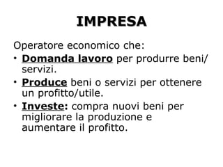 IMPRESAIMPRESA
Operatore economico che:
• Domanda lavoro per produrre beni/
servizi.
• Produce beni o servizi per ottenere
un profitto/utile.
• Investe: compra nuovi beni per
migliorare la produzione e
aumentare il profitto.
 