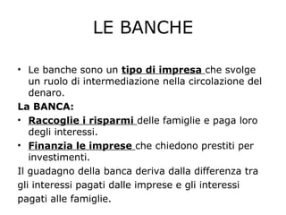 LE BANCHE
• Le banche sono un tipo di impresa che svolge
un ruolo di intermediazione nella circolazione del
denaro.
La BANCA:
• Raccoglie i risparmi delle famiglie e paga loro
degli interessi.
• Finanzia le imprese che chiedono prestiti per
investimenti.
Il guadagno della banca deriva dalla differenza tra
gli interessi pagati dalle imprese e gli interessi
pagati alle famiglie.
 