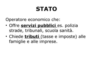 STATO
Operatore economico che:
• Offre servizi pubblici es. polizia
strade, tribunali, scuola sanità.
• Chiede tributi (tasse e imposte) alle
famiglie e alle imprese.
 