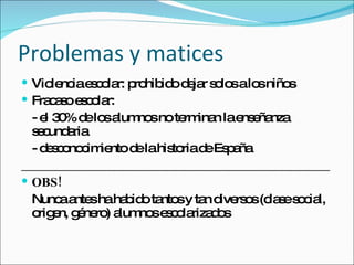Problemas y matices Violencia escolar: prohibido dejar solos a los niños Fracaso escolar:  - el 30% de los alumnos no terminan la enseñanza secundaria - desconocimiento de la historia de España ________________________________________________ OBS! Nunca antes ha habido tantos y tan diversos (clase social, origen, género) alumnos escolarizados 
