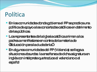 Política En las comunidades donde gobierna el PP se practica una política de apoyo a las concertadas católicas en detrimento de las públicas. Los representantes de la Iglesia católica animan a los padres a manifestarse en contra de la materia de “Educación para la ciudadanía” En algunas comunidades del PP (Valencia) se llega a situaciones absurdas: la enseñanza de dicha asignatura en inglés con intérprete que traduce al valenciano o al español 