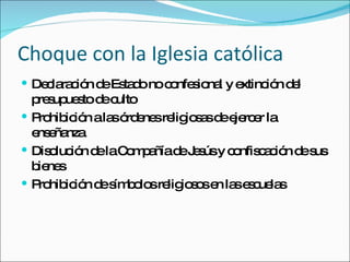 Choque con la Iglesia católica Declaración de Estado no confesional y extinción del presupuesto de culto Prohibición a las órdenes religiosas de ejercer la enseñanza Disolución de la Compañía de Jesús y confiscación de sus bienes Prohibición de símbolos religiosos en las escuelas 