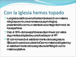 Con la Iglesia hemos topado La Iglesia católica ve la libertad de elección en materia religiosa como una amenaza a sus privilegios, presentándolo como un atentado a la integridad moral de los españoles Casi el 50% de los españoles se dejan llevar por estos argumentos adoptados y predicados por el PP El colmo ha sido el establecimiento de la asignatura “Eduación para la ciudadanía” como materia obligatoria y el establecimiento de la asignatura de Religión como materia optativa  