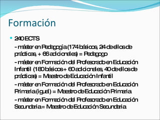 Formación 240 ECTS - máster en Pedagogía (174 básicos, 24 de ellos de prácticas, + 66 adicionales) = Pedagogo - máster en Formación del Profesorado en Educación Infantil (180 básicos + 60 adicionales, 40 de ellos de prácticas) = Maestro de Educación Infantil - máster en Formación del Profesorado en Educación Primaria (igual) = Maestro de Educación Primaria - máster en Formación del Profesorado en Educación Secundaria = Maestro de Educación Secundaria 