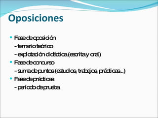 Oposiciones Fase de oposición - temario teórico - explotación didáctica (escrita y oral) Fase de concurso - suma de puntos (estudios, trabajos, prácticas...) Fase de prácticas - período de prueba 