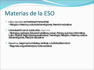 Materias de la ESO Libre elección  (en los tres primeros años): - Religión, Historia y cultura de las religiones, Atención educativa Libre elección (en el cuarto año):  elegir tres - Biología y geología, Educación plástica y visual, Física y química, Informática, Latín, Música, Segunda lengua extranjera, Tecnología, Religión, Historia y cultura de las religiones, Atención educativa Optativas  (según comunidades y centros). La oferta debe incluir: - Segunda Lengua Extranjera, Cultura clásica 
