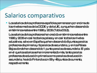 Salarios comparativos Los salarios de los profesores españoles permanecen por encima de los niveles medios de la OCDE y de la UE, aunque han descendido en términos reales entre 1996 y 2006 (Tabla D3.2). Los salarios de los profesores han crecido en términos reales entre 1996 y 2006 en casi todos los países y en casi todos los niveles educativos, salvo en España que han descendido 8 puntos para los profesores de primaria y 9 para los de secundaria, y en los Países Bajos donde han descendido 1 punto para los de secundaria. El país en el que los salarios se han incrementado más, tanto para los profesores de educación primaria como para los de educación secundaria, ha sido Finlandia con 58 y 48 puntos de aumento, respectivamente. 