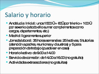 Salario y horario Andalucía: Inicial: unos 1500 € + 60€ por trienio + 100 € por sexenio (a todo ello sumar complementos como cargos, departamentos, etc.) Madrid: ligeramente superior Jornada laboral: 35 horas semanales: 25 lectivas, 5 tutorías (atención a padres, reuniones y claustros) y 5 para preparación de trabajo (puede ser en casa) Horario lectivo: de 9.00 a 14.00 Servicio de comedor: de 14.00 a 16.00 (no gratuito) Actividades extraescolares (no gratuitas) 