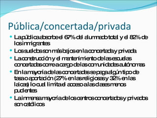 Pública/concertada/privada La pública absorbe el 67% del alumnado total y el 82% de los inmigrantes Los sueldos son más bajos en la concertada y privada La construcción y el mantenimiento de las escuelas concertadas corre a cargo de las comunidades autónomas En la mayoría de las concertadas se paga algún tipo de tasa o aportación (27% en las religiosas y 32% en las laicas) lo cual limita el acceso a las clases menos pudientes La inmensa mayoría de los centros concertados y privados son católicos 