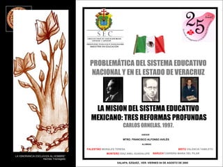PROBLEMÁTICA DEL SISTEMA EDUCATIVO NACIONAL Y EN EL ESTADO DE VERACRUZ LA MISION DEL SISTEMA EDUCATIVO MEXICANO: TRES REFORMAS PROFUNDAS CARLOS ORNELAS. 1997. XALAPA, EZQUEZ., VER. VIERNES 04 DE AGOSTO DE 2005 MTRO. FRANCISCO ALFONSO AVILÈS PALESTINO  MORALES TERESA ASESOR ALUMNAS MONTERO  DÌAZ ANEL GUADALUPE BARUCH  CARRERA MARIA DEL PILAR BRITO  VALENCIA YAMILETH LA IGNORANCIA ESCLAVIZA AL HOMBRE” Hermès Trismegisto MAESTRÌA EN EDUCACIÒN 