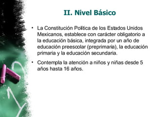 II. Nivel Básico La Constitución Política de los Estados Unidos Mexicanos, establece con carácter obligatorio a la educación básica, integrada por un año de educación preescolar (preprimaria), la educación primaria y la educación secundaria.  Contempla la atención a niños y niñas desde 5 años hasta 16 años.  