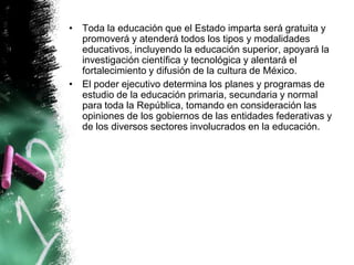• Toda la educación que el Estado imparta será gratuita y
promoverá y atenderá todos los tipos y modalidades
educativos, incluyendo la educación superior, apoyará la
investigación científica y tecnológica y alentará el
fortalecimiento y difusión de la cultura de México.
• El poder ejecutivo determina los planes y programas de
estudio de la educación primaria, secundaria y normal
para toda la República, tomando en consideración las
opiniones de los gobiernos de las entidades federativas y
de los diversos sectores involucrados en la educación.

 