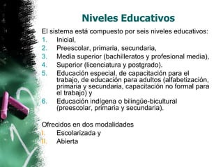 Niveles Educativos
El sistema está compuesto por seis niveles educativos:
1. Inicial,
2. Preescolar, primaria, secundaria,
3. Media superior (bachilleratos y profesional media),
4. Superior (licenciatura y postgrado).
5. Educación especial, de capacitación para el
trabajo, de educación para adultos (alfabetización,
primaria y secundaria, capacitación no formal para
el trabajo) y
6. Educación indígena o bilingüe-bicultural
(preescolar, primaria y secundaria).

Ofrecidos en dos modalidades
I.
Escolarizada y
II. Abierta

 