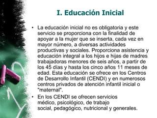 I. Educación Inicial
• La educación inicial no es obligatoria y este
servicio se proporciona con la finalidad de
apoyar a la mujer que se inserta, cada vez en
mayor número, a diversas actividades
productivas y sociales. Proporciona asistencia y
educación integral a los hijos e hijas de madres
trabajadoras menores de seis años, a partir de
los 45 días y hasta los cinco años 11 meses de
edad. Esta educación se ofrece en los Centros
de Desarrollo Infantil (CENDI) y en numerosos
centros privados de atención infantil inicial o
"maternal".
• En los CENDI se ofrecen servicios
médico, psicológico, de trabajo
social, pedagógico, nutricional y generales.

 