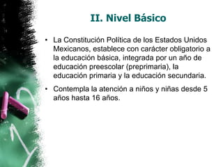 II. Nivel Básico
• La Constitución Política de los Estados Unidos
Mexicanos, establece con carácter obligatorio a
la educación básica, integrada por un año de
educación preescolar (preprimaria), la
educación primaria y la educación secundaria.
• Contempla la atención a niños y niñas desde 5
años hasta 16 años.

 