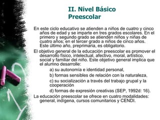 II. Nivel Básico
Preescolar
En este ciclo educativo se atienden a niños de cuatro y cinco
años de edad y se imparte en tres grados escolares. En el
primero y segundo grado se atienden niños y niñas de
cuatro años; en el tercer grado a niños de cinco años.
Este último año, preprimaria, es obligatorio.
El objetivo general de la educación preescolar es promover el
desarrollo físico, intelectual, afectivo, moral, artístico,
social y familiar del niño. Este objetivo general implica que
el alumno desarrolle:
a) su autonomía e identidad personal,
b) formas sensibles de relación con la naturaleza,
c) su socialización a través del trabajo grupal y la
cooperación
d) formas de expresión creativas (SEP, 1992d: 16).
La educación preescolar se ofrece en cuatro modalidades:
general, indígena, cursos comunitarios y CENDI.

 