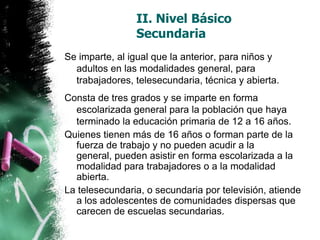 II. Nivel Básico
Secundaria
Se imparte, al igual que la anterior, para niños y
adultos en las modalidades general, para
trabajadores, telesecundaria, técnica y abierta.
Consta de tres grados y se imparte en forma
escolarizada general para la población que haya
terminado la educación primaria de 12 a 16 años.
Quienes tienen más de 16 años o forman parte de la
fuerza de trabajo y no pueden acudir a la
general, pueden asistir en forma escolarizada a la
modalidad para trabajadores o a la modalidad
abierta.
La telesecundaria, o secundaria por televisión, atiende
a los adolescentes de comunidades dispersas que
carecen de escuelas secundarias.

 