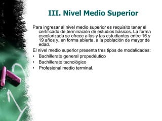 III. Nivel Medio Superior
Para ingresar al nivel medio superior es requisito tener el
certificado de terminación de estudios básicos. La forma
escolarizada se ofrece a los y las estudiantes entre 16 y
19 años y, en forma abierta, a la población de mayor de
edad.
El nivel medio superior presenta tres tipos de modalidades:
• Bachillerato general propedéutico
• Bachillerato tecnológico
• Profesional medio terminal.

 