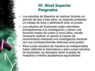 IV. Nivel Superior
Posgrados
• Los estudios de Maestría se realizan durante un
periodo de dos a tres años, es requisito presentar
un trabajo de tesis y defenderlo ante un jurado.
• Los estudios de Doctorado están orientados
principalmente a la investigación y tienen una
duración media de cuatro a cinco años, siendo
necesario realizar un aporte al campo de
conocimiento mediante una investigación doctoral
con sus correspondientes defensas ante jurado.
• Para cursar estudios de maestría es indispensable
haber obtenido la licenciatura y para cursar estudios
de doctorado, es necesario tener el grado de
maestría o méritos académicos equivalentes.

 