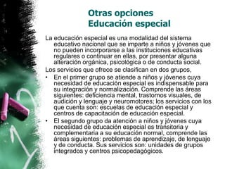 Otras opciones
Educación especial
La educación especial es una modalidad del sistema
educativo nacional que se imparte a niños y jóvenes que
no pueden incorporarse a las instituciones educativas
regulares o continuar en ellas, por presentar alguna
alteración orgánica, psicológica o de conducta social.
Los servicios que ofrece se clasifican en dos grupos,
• En el primer grupo se atiende a niños y jóvenes cuya
necesidad de educación especial es indispensable para
su integración y normalización. Comprende las áreas
siguientes: deficiencia mental, trastornos visuales, de
audición y lenguaje y neuromotores; los servicios con los
que cuenta son: escuelas de educación especial y
centros de capacitación de educación especial.
• El segundo grupo da atención a niños y jóvenes cuya
necesidad de educación especial es transitoria y
complementaria a su educación normal, comprende las
áreas siguientes: problemas de aprendizaje, de lenguaje
y de conducta. Sus servicios son: unidades de grupos
integrados y centros psicopedagógicos.

 