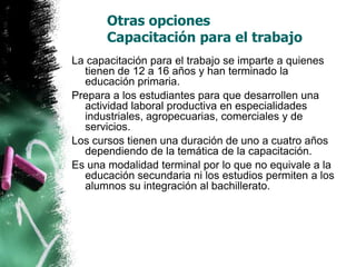 Otras opciones
Capacitación para el trabajo
La capacitación para el trabajo se imparte a quienes
tienen de 12 a 16 años y han terminado la
educación primaria.
Prepara a los estudiantes para que desarrollen una
actividad laboral productiva en especialidades
industriales, agropecuarias, comerciales y de
servicios.
Los cursos tienen una duración de uno a cuatro años
dependiendo de la temática de la capacitación.
Es una modalidad terminal por lo que no equivale a la
educación secundaria ni los estudios permiten a los
alumnos su integración al bachillerato.

 