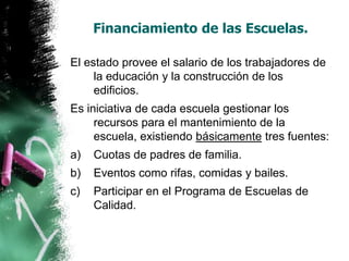 Financiamiento de las Escuelas.
El estado provee el salario de los trabajadores de
la educación y la construcción de los
edificios.

Es iniciativa de cada escuela gestionar los
recursos para el mantenimiento de la
escuela, existiendo básicamente tres fuentes:
a)

Cuotas de padres de familia.

b)

Eventos como rifas, comidas y bailes.

c)

Participar en el Programa de Escuelas de
Calidad.

 