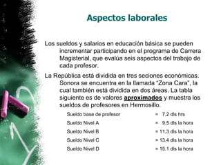 Aspectos laborales
Los sueldos y salarios en educación básica se pueden
incrementar participando en el programa de Carrera
Magisterial, que evalúa seis aspectos del trabajo de
cada profesor.

La República está dividida en tres seciones económicas.
Sonora se encuentra en la llamada “Zona Cara”, la
cual también está dividida en dos áreas. La tabla
siguiente es de valores aproximados y muestra los
sueldos de profesores en Hermosillo.
Sueldo base de profesor

= 7.2 dls hrs

Sueldo Nivel A

= 9.5 dls la hora

Sueldo Nivel B

= 11.3 dls la hora

Sueldo Nivel C

= 13.4 dls la hora

Sueldo Nivel D

= 15.1 dls la hora

 