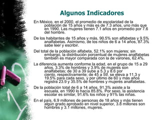 Algunos Indicadores
En México, en el 2000, el promedio de escolaridad de la
población de 15 años y más es de 7.3 años, uno más que
en 1990. Las mujeres tienen 7.1 años en promedio por 7.6
del hombre.
De los habitantes de 15 años y más, 90.5% son alfabetas y 9.5%
analfabetas. Asimismo, de los niños de 6 a 14 años, 87.3%
sabe leer y escribir.
Del total de la población alfabeta, 52.1% son mujeres; sin
embargo, la distribución porcentual de mujeres analfabetas
también es mayor comparada con la de varones, 62.4%.
La diferencia aumenta conforme la edad, en el grupo de 15 a 29
años, 3.3% de hombres y 3.9% de mujeres son
analfabetas; de 30 a 39 sube a 5.3 y 8.6 por
ciento, respectivamente; de 45 a 59, se eleva a 11.3 y
19.5% para cada sexo, y por último de 60 y más años
registra 23.9 y 35.5% de hombres y mujeres analfabetas.
De la población total de 6 a 14 años, 91.3% asiste a la
escuela, en 1990 lo hacía 85.8%. Por sexo, la asistencia
escolar es similar, 91.6% los niños y 91% las niñas.
En el país, 6.9 millones de personas de 18 años y más tienen
algún grado aprobado en nivel superior, 3.8 millones son
hombres y 3.1 millones, mujeres.

 