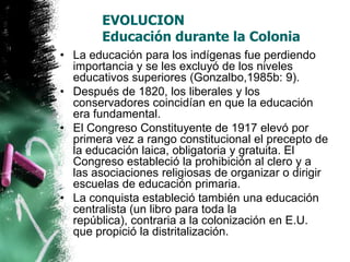 EVOLUCION
Educación durante la Colonia
• La educación para los indígenas fue perdiendo
importancia y se les excluyó de los niveles
educativos superiores (Gonzalbo,1985b: 9).
• Después de 1820, los liberales y los
conservadores coincidían en que la educación
era fundamental.
• El Congreso Constituyente de 1917 elevó por
primera vez a rango constitucional el precepto de
la educación laica, obligatoria y gratuita. El
Congreso estableció la prohibición al clero y a
las asociaciones religiosas de organizar o dirigir
escuelas de educación primaria.
• La conquista estableció también una educación
centralista (un libro para toda la
república), contraria a la colonización en E.U.
que propició la distritalización.

 