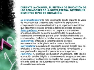 DURANTE LA COLONIA, EL SISTEMA DE EDUCACIÓN DE
LOS POBLADORES DE LA NUEVA ESPAÑA, DISTINGUÍA
DISTINTOS TIPOS DE EDUCACIÓN:

La evangelizadora: la más importante desde el punto de vista
de los propósitos trazados para justificar la expedición y
conquista de los nuevos territorios y es importante mencionar
que idealmente estaba dirigida a todos los grupos sociales.
Artes y oficios: en este rubro se preparaba a maestros
artesanos capaces de cubrir las demandas de producción
secundaria primordiales para el buen funcionamiento de las
comunidades. (peleteros, talabarteros, zapateros, herreros, etc.
Seminarios: enfocada a la formación de clérigos,
representantes de la iglesia en los nuevos territorios.
Universitaria: este rubro de educación estaba dirigido casi en
exclusiva a los estratos altos de la sociedad novohispana y
marginaba a los segmentos poblaciones más pobres.
Femenina: Al igual que la educación universitaria, este tipo de
educación estaba dirigida a las mujeres de los grupos sociales
privilegiados y en términos generales fue la que menos interés
tenía de parte de las autoridades y en consecuencia su
desarrollo fue casi nulo.

 