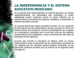 LA INDEPENDENCIA Y EL SISTEMA
EDUCATIVO MEXICANO.
En el periodo post independentista, el sistema educativo no cambio
significativamente, las dificultades que enfrentaba la recién
establecida nación mexicana fueron un factor definitivo en el
estancamiento al momento de proponer, establecer y desarrollar un
sistema educativo nacional.
la corriente liberal que habían accedido al poder una vez concluido
el movimiento que dio independencia al país, propuso en 1833 una
reforma liberal que proponía suprimir la participación de la iglesia
en la educación, propuesta que no fue bien vista por los sectores
conservadores de la población y como consecuencia esta idea se
abandonó al año siguiente.
durante este periodo la educación en México sufrió un severo
estancamiento pues el desarrollo de las instituciones nacientes se
vio relegado por los intereses político-militares emanados de los
diferentes conflictos armados que se vivieron en la segunda mitad
del siglo xix.

 