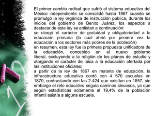 El primer cambio radical que sufrió el sistema educativo del
México independiente se consolidó hasta 1867 cuando se
promulgó la ley orgánica de instrucción pública, durante los
inicios del gobierno de Benito Juárez. los aspectos a
destacar de esta ley se enlistan a continuación:
se otorgó el carácter de gratuidad y obligatoriedad a la
educación primaria (lo cual abrió por primera vez la
educación a los sectores más pobres de la población)
en resumen, esta ley fue la primera propuesta unificadora de
la educación, concebido en el nuevo gobierno
liberal, excluyendo a la religión de los planes de estudio y
otorgando el carácter de laica a la educación ofertada por
las instituciones oficiales;
a partir de la ley de 1867 en materia de educación, la
infraestructura educativa contó con 4 570 escuelas en
1870, contrastando con las 2 424 que existían en 1857. sin
embargo el reto educativo seguía caminos sinuosos, ya que
según estadísticas solamente el 19,4% de la población
infantil asistía a alguna escuela.

 