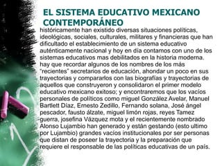 EL SISTEMA EDUCATIVO MEXICANO
CONTEMPORÁNEO
históricamente han existido diversas situaciones políticas,
ideológicas, sociales, culturales, militares y financieras que han
dificultado el establecimiento de un sistema educativo
auténticamente nacional y hoy en día contamos con uno de los
sistemas educativos mas debilitados en la historia moderna.
hay que recordar algunos de los nombres de los más
“recientes” secretarios de educación, ahondar un poco en sus
trayectorias y compararlos con las biografías y trayectorias de
aquellos que construyeron y consolidaron el primer modelo
educativo mexicano exitoso; y encontraremos que los vacíos
personales de políticos como miguel González Avelar, Manuel
Bartlett Díaz, Ernesto Zedillo, Fernando solana, José ángel
pescador, fausto álzate, miguel limón rojas, reyes Tamez
guerra, josefina Vázquez mota y el recientemente nombrado
Alonso Lujambio han generado y están gestando (esto ultimo
por Lujambio) grandes vacíos institucionales por ser personas
que distan de poseer la trayectoria y la preparación que
requiere el responsable de las políticas educativas de un país.

 
