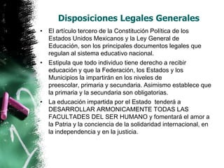 Disposiciones Legales Generales
• El artículo tercero de la Constitución Política de los
Estados Unidos Mexicanos y la Ley General de
Educación, son los principales documentos legales que
regulan al sistema educativo nacional.
• Estipula que todo individuo tiene derecho a recibir
educación y que la Federación, los Estados y los
Municipios la impartirán en los niveles de
preescolar, primaria y secundaria. Asimismo establece que
la primaria y la secundaria son obligatorias.
• La educación impartida por el Estado tenderá a
DESARROLLAR ARMONICAMENTE TODAS LAS
FACULTADES DEL SER HUMANO y fomentará el amor a
la Patria y la conciencia de la solidaridad internacional, en
la independencia y en la justicia.

 