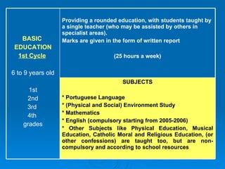 SUBJECTS * Portuguese Language  * (Physical and Social) Environment Study  * Mathematics  * English (compulsory starting from 2005-2006)  * Other Subjects like Physical Education, Musical Education, Catholic Moral and Religious Education, (or other confessions) are taught too, but are non-compulsory and according to school resources Providing a rounded education, with students taught by a single teacher (who may be assisted by others in specialist areas).  Marks are given in the form of written report  (25 hours a week) BASIC  EDUCATION 1st Cycle   6 to 9 years old 1st 2nd 3rd  4th  grades 