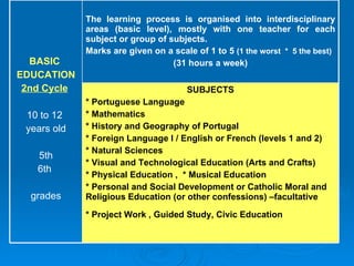 SUBJECTS * Portuguese Language  * Mathematics  * History and Geography of Portugal  * Foreign Language I / English or French (levels 1 and 2)  * Natural Sciences  * Visual and Technological Education (Arts and Crafts)  * Physical Education ,  * Musical Education  * Personal and Social Development or Catholic Moral and Religious Education (or other confessions) –facultative * Project Work , Guided Study, Civic Education   The learning process is organised into interdisciplinary areas (basic level), mostly with one teacher for each subject or group of subjects.  Marks are given on a scale of 1 to 5  (1 the worst  *  5 the best) (31 hours a week) BASIC  EDUCATION 2nd Cycle   10 to 12  years old 5th 6th  grades 