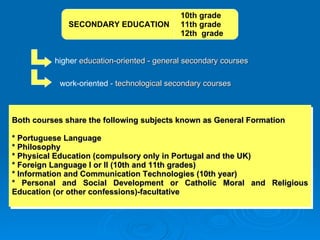 higher  education-oriented - general secondary courses work-oriented  - technological secondary courses Both courses share the following subjects known as General Formation * Portuguese Language  * Philosophy  * Physical Education (compulsory only in Portugal and the UK)  * Foreign Language I or II (10th and 11th grades)  * Information and Communication Technologies (10th year)  * Personal and Social Development or Catholic Moral and Religious Education (or other confessions)-facultative 10th grade SECONDARY EDUCATION  11th grade 12th  grade 