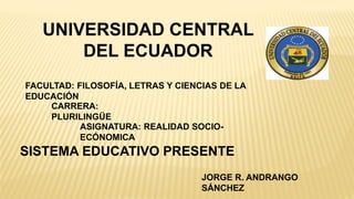 UNIVERSIDAD CENTRAL
DEL ECUADOR
FACULTAD: FILOSOFÍA, LETRAS Y CIENCIAS DE LA
EDUCACIÓN
CARRERA:
PLURILINGÜE
JORGE R. ANDRANGO
SÁNCHEZ
ASIGNATURA: REALIDAD SOCIO-
ECÓNOMICA
SISTEMA EDUCATIVO PRESENTE
 
