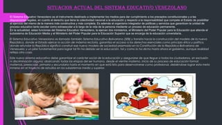 SITUACION ACTUAL DEL SISTEMA EDUCATIVO VENEZOLANO
El Sistema Educativo Venezolano es el instrumento destinado a implementar los medios para dar cumplimiento a los preceptos constitucionales y a las
disposiciones legales, en cuanto al derecho que tiene la colectividad nacional a la educación y respecto a la responsabilidad que compete al Estado de posibilitar
el ejercicio del mismo de la manera más constructiva y más completa. Es además el organismo integrador de políticas y servicios que garanticen la unidad de
proceso educativo tanto escolar como extraescolar a lo largo de la vida de la persona mediante un proceso de educación permanente.
En la actualidad, estas funciones del Sistema Educativo Venezolano, la ejercen dos ministerios, el Ministerio del Poder Popular para la Educación que atiende el
subsistema de Educación Media y el Ministerio del Poder Popular para la Educación Superior que se encarga de la educación universitaria.
El Sistema Educativo Venezolano es llamado también Sistema Educativo Bolivariano (SEB) y transita hacia la construcción del modelo de la nueva
República, donde el Estado ejerce la acción de máxima rectoría, garantiza el acceso a los derechos esenciales como principio ético y político,
donde refundar la República significó construir ese nuevo modelo de sociedad plasmada en la Constitución de la República Bolivariana de
Venezuela; y un pilar fundamental para lograr tal fin ha debido ser la educación, tal y como lo ha dicho hasta ahora el gobierno, aunque realidad
refleja otra cosa.
Este nuevo sistema educativo debe garantizar el carácter social de la educación y asegurarse de que llegue a todos los ciudadanos, sin exclusión
ni discriminación alguna; abarcando todas las etapas del ser humano, desde el vientre materno, inicio de su proceso de educación formal:
maternal, preescolar, primaria y secundaria hasta el momento en que está listo para desenvolverse como profesional, debiéndose lograr esta meta
inmerso en el trayecto de estudios en los subsistemas medio y superior. 
 