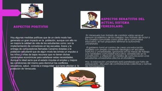 Hoy algunas medidas políticas que de un cierto modo han
generado un gran impacto en la población, aunque con ello no
se mejora la calidad de vida de los estudiantes como: son la
implementación de comedores en las escuelas, liceos y la
entrega de computadoras llamadas Canaima dotadas a la
población estudiantil que de algún modo les brinda un impulso a
los niños y niñas de bajos recursos que no tienen dichas
condiciones económicas para satisfacer estas necesidades.
Aunque lo ideal sería que el estado impulse el empleo y mejore
las condiciones del mismo para disminuir los conflictos
educativos, salud, vivienda e inseguridad que tanto afectan a la
población de Venezuela.
ASPECTOS NEGATIVOS DEL
ACTUAL SISTEMA
VENEZOLANO.
En Venezuela han tratado de cambiar varias veces el
pensum académico de los colegios, han tratado de incluir a
los consejos comunales como parte de la comunidad
educativa, se han propuesto eliminar la autonomía
universitaria
El gobierno tomó el camino de crear una educación
paralela con amplio contenido ideológico en escuelas,
institutos y universidades, ignorando en las mesas de trabajo
a la verdadera comunidad educativa, establecida en la
Constitución, y utilización en medios de comunicación a los
estudiantes universitarios afectos al oficialismo.
Hoy, la educación universitaria está paralizada por falta de
presupuesto, discusión de contrataciones colectivas y normas
de homologación.
ASPECTOS POSITIVOS
 