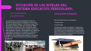 SITUACIÓN DE LOS NIVELES DEL
SISTEMA EDUCATIVO VENEZOLANO:
EDUCACIÓN MEDIA
DIVERSIFICADA:
En Venezuela, se otorga actualmente el título de
Bachiller al estudiante que completó los 9 años de la
“Educación Básica” (desde 1º de Primaria, hasta 3º de
Secundaria) más los 2 años de la “Educación Media
Diversificada y Profesional”. Del cual derivan varias
menciones, de entre las cuales se pueden nombrar las
más solicitadas: Ciencias y Humanidades, los cuales son
programas más genéricos; el bachiller en Ciencias no
tiene límites para elegir una opción profesional, el
bachiller en Humanidades tiene limitación, ya que sólo
puede cursar carreras del área de ciencias sociales y
económica.
EDUCACIÓN SUPERIOR:
Esta se puede cursar en dos categorías:
Carreras cortas
Carreras largas
Los llamados estudios “de pregrado” o profesionales
(“profesionales” porque en Venezuela, a diferencia de
otros países como los anglosajones, las universidades
están autorizadas para otorgar títulos profesionales) se
refieren a los estudios que proporcionan una formación
laboral básica a nivel universitario.
 