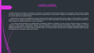 ConClusión
El sistema educativo venezolano, ha cambiado con el tiempo, con las personas, las formas de gobierno, con la sociedad, muchas veces los cambios
son buenos, otras veces no, depende cual sea la perspectiva, se proporcionara un juicio positivo o negativo, sin embargo solo se dará un juicio válido si
se conoce la realidad, la verdadera realidad.
Actualmente son mayores las posibilidades de que las personas cursen estudios, pero para ello se debió realizar un cambio drástico en el sistema
educativo, el cual no siempre es favorable, no es posible tapar el sol con un dedo, Venezuela en muchos casos debido a nuevas leyes se encuentra en
mayor cantidad, que calidad la educación lo cual es preocupante.
Los proyectos del Actual sistema son hipotéticamente sustentables y eficaces, sin embargo, no es así, ya que se desvían recursos, no funcionan, o
funcionan a media máquina, coloquialmente hablando. Para una educación y un sistema educativo funcionalmente eficaz y estable, es necesario
replantear una mejor estructura administrativa, comenzando desde el ministerio, de igual manera reconocer la ineficacia de proyectos realizados, y que
el gobierno actual explore una verdadera cultura de altruismo (hacer bien sin esperar nada a cambio), frenar la ideología e idolatría forzada y reconocer
los problemas que se presentan para tomar soluciones.
 