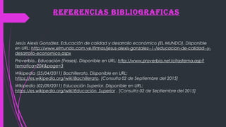 REFEREnCiAs BiBlioGRAFiCAs
Jesús Alexis González. Educación de calidad y desarrollo económico (EL MUNDO). Disponible
en URL: http://www.elmundo.com.ve/firmas/jesus-alexis-gonzalez--1-/educacion-de-calidad--y-
desarrollo-economico.aspx
Proverbio.. Educación (Frases). Disponible en URL: http://www.proverbia.net/citastema.asp?
tematica=204&page=3
Wikipedia (25/04/2011) Bachillerato. Disponible en URL:
https://es.wikipedia.org/wiki/Bachillerato. [Consulta 02 de Septiembre del 2015]
Wikipedia (02/09/2011) Educación Superior. Disponible en URL:
https://es.wikipedia.org/wiki/Educación_Superior . [Consulta 02 de Septiembre del 2015]
 
