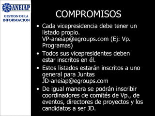COMPROMISOS Cada vicepresidencia debe tener un listado propio. VP-aneiap@egroups.com (Ej: Vp. Programas) Todos sus vicepresidentes deben estar inscritos en él. Estos listados estarán inscritos a uno general para Juntas [email_address] De igual manera se podrán inscribir coordinadores de comités de Vp., de eventos, directores de proyectos y los candidatos a ser JD. 