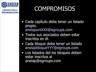 COMPROMISOS Cada capítulo debe tener un listado propio. [email_address] Todos sus asociados deben estar inscritos en él. Cada bloque debe tener un listado  [email_address] Los listados del los bloques deben estar inscritos al aneiap@egroups.com 
