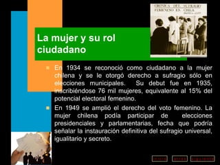 La mujer y su rol  ciudadano En 1934 se reconoció como ciudadano a la mujer chilena y se le otorgó derecho a sufragio sólo en elecciones municipales.  Su debut fue en 1935, inscribiéndose 76 mil mujeres, equivalente al 15% del potencial electoral femenino. En 1949 se amplió el derecho del voto femenino. La mujer chilena podía participar de  elecciones presidenciales y parlamentarias, fecha que podría señalar la instauración definitiva del sufragio universal, igualitario y secreto. 