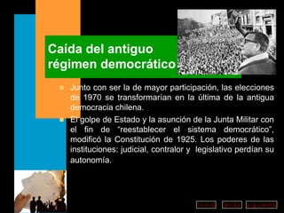 Caída del antiguo régimen democrático Junto con ser la de mayor participación, las elecciones de 1970 se transformarían en la última de la antigua democracia chilena.  El golpe de Estado y la asunción de la Junta Militar con el fin de “reestablecer el sistema democrático”, modificó la Constitución de 1925. Los poderes de las instituciones: judicial, contralor y  legislativo perdían su autonomía.   