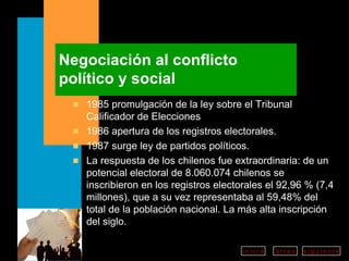 Negociación al conflicto político y social 1985 promulgación de la ley sobre el Tribunal Calificador de Elecciones 1986 apertura de los registros electorales. 1987 surge ley de partidos políticos.  La respuesta de los chilenos fue extraordinaria: de un potencial electoral de 8.060.074 chilenos se inscribieron en los registros electorales el 92,96 % (7,4 millones), que a su vez representaba al 59,48% del total de la población nacional. La más alta inscripción del siglo. 