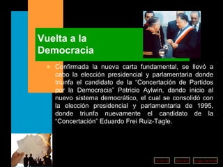 Vuelta a la  Democracia Confirmada la nueva carta fundamental, se llevó a cabo la elección presidencial y parlamentaria donde triunfa el candidato de la “Concertación de Partidos por la Democracia” Patricio Aylwin, dando inicio al nuevo sistema democrático, el cual se consolidó con la elección presidencial y parlamentaria de 1995, donde triunfa nuevamente el candidato de la “Concertación” Eduardo Frei Ruiz-Tagle. 