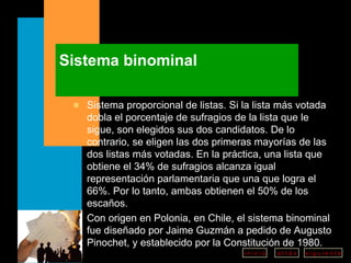 Sistema binominal Sistema proporcional de listas. Si la lista más votada dobla el porcentaje de sufragios de la lista que le sigue, son elegidos sus dos candidatos. De lo contrario, se eligen las dos primeras mayorías de las dos listas más votadas. En la práctica, una lista que obtiene el 34% de sufragios alcanza igual representación parlamentaria que una que logra el 66%. Por lo tanto, ambas obtienen el 50% de los escaños.  Con origen en Polonia, en Chile, el sistema binominal fue diseñado por Jaime Guzmán a pedido de Augusto Pinochet, y establecido por la Constitución de 1980. 